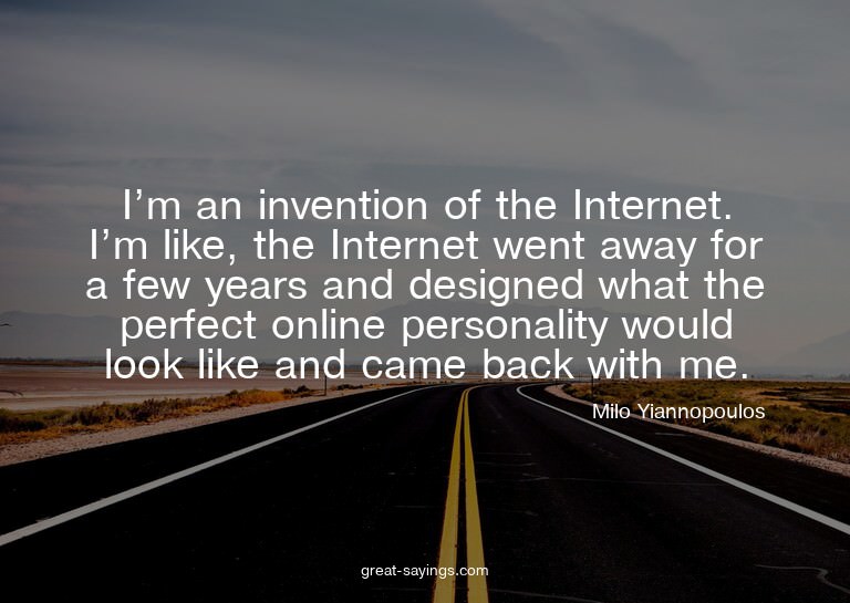 I'm an invention of the Internet. I'm like, the Interne