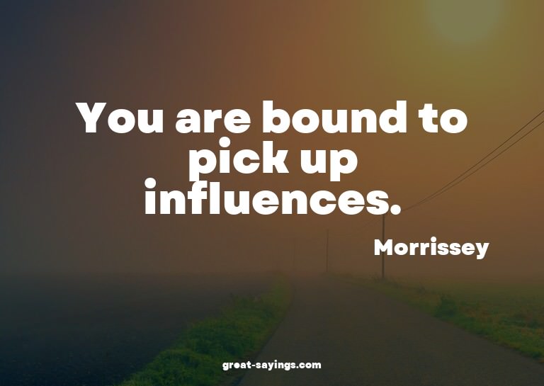 You are bound to pick up influences.

