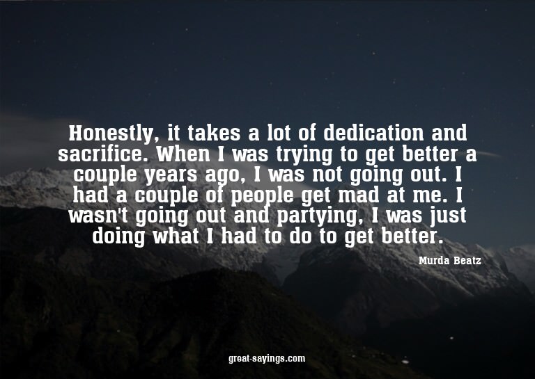 Honestly, it takes a lot of dedication and sacrifice. W