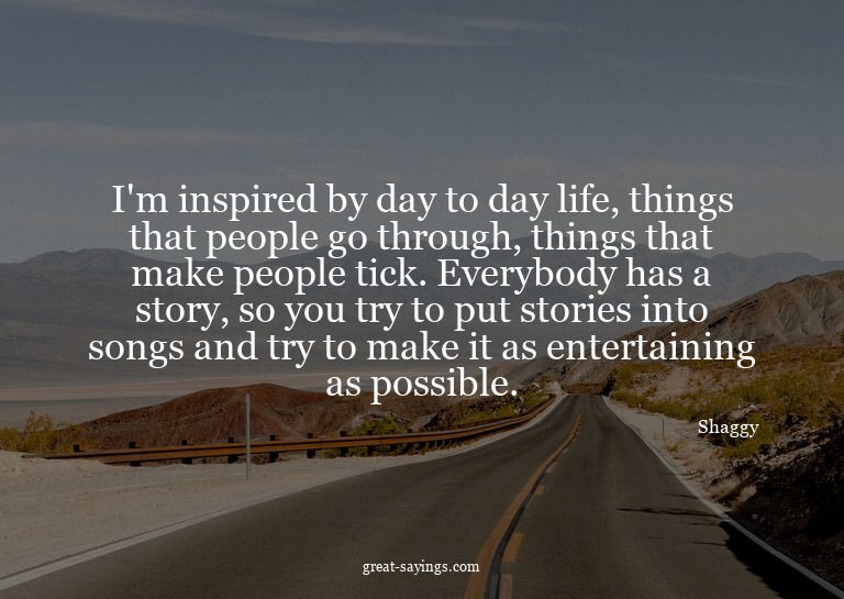 I'm inspired by day to day life, things that people go