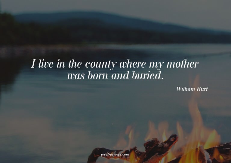 I live in the county where my mother was born and burie