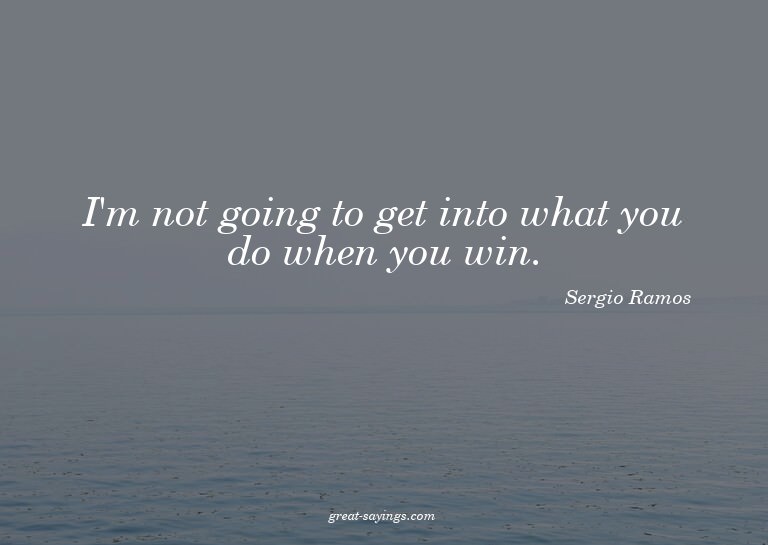I'm not going to get into what you do when you win.

