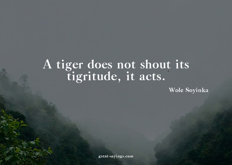 A tiger does not shout its tigritude, it acts.

