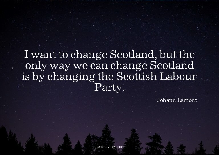I want to change Scotland, but the only way we can chan