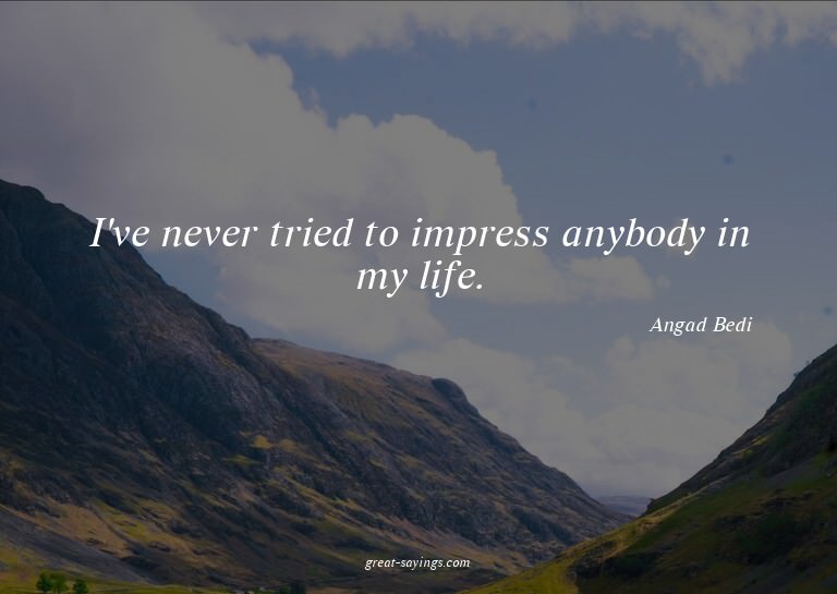 I've never tried to impress anybody in my life.

