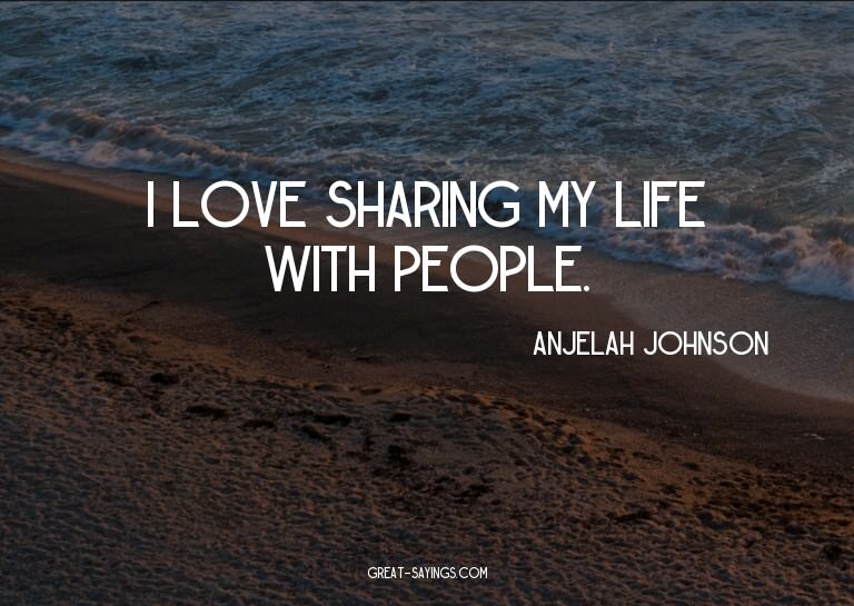 I love sharing my life with people.

