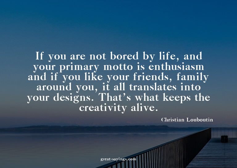 If you are not bored by life, and your primary motto is