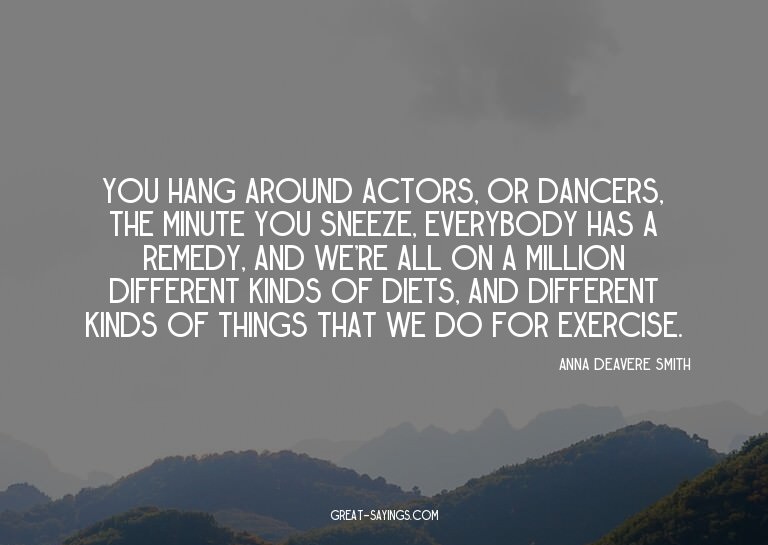 You hang around actors, or dancers, the minute you snee