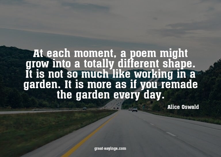 At each moment, a poem might grow into a totally differ
