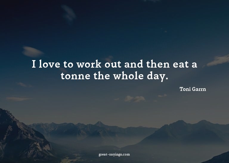 I love to work out and then eat a tonne the whole day.

