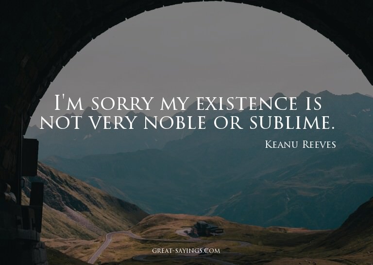 I'm sorry my existence is not very noble or sublime.

