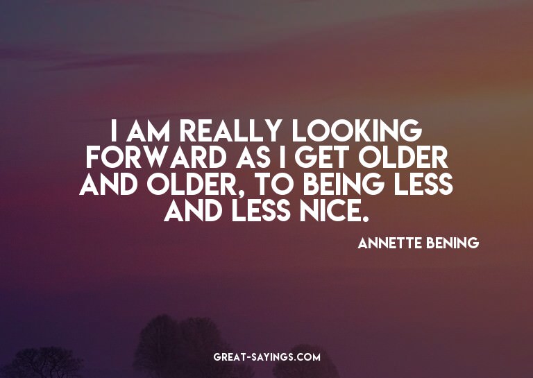 I am really looking forward as I get older and older, t