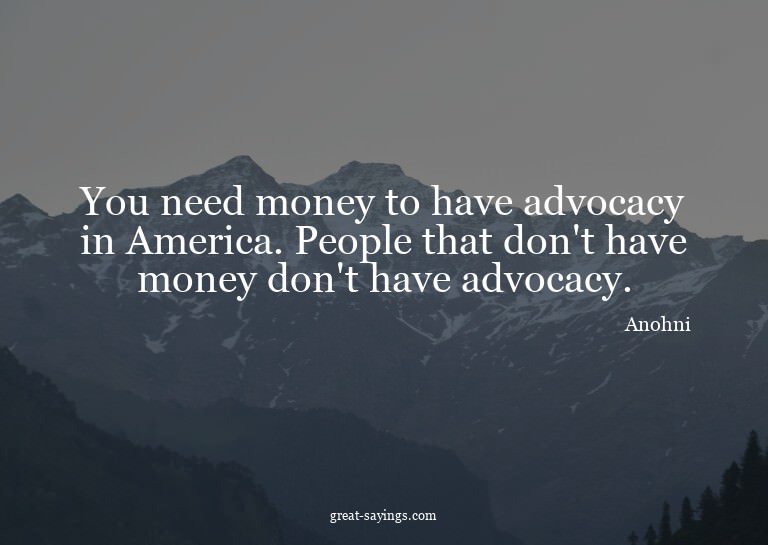 You need money to have advocacy in America. People that