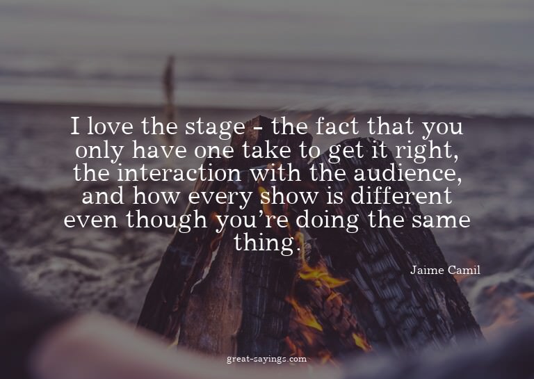 I love the stage - the fact that you only have one take