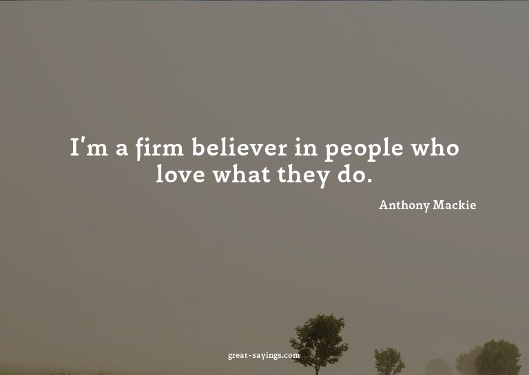 I'm a firm believer in people who love what they do.

