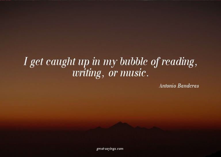 I get caught up in my bubble of reading, writing, or mu