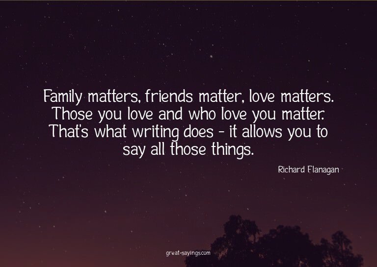 Family matters, friends matter, love matters. Those you