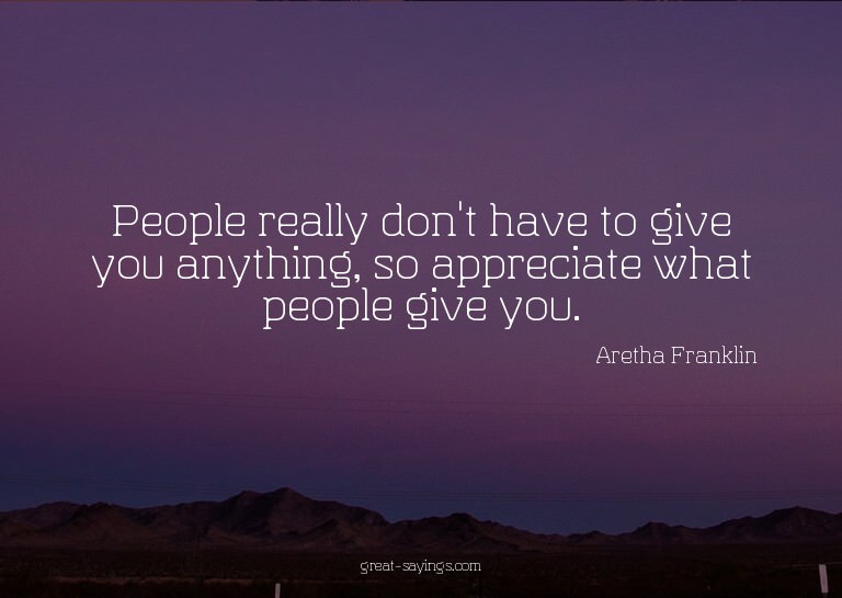 People really don't have to give you anything, so appre