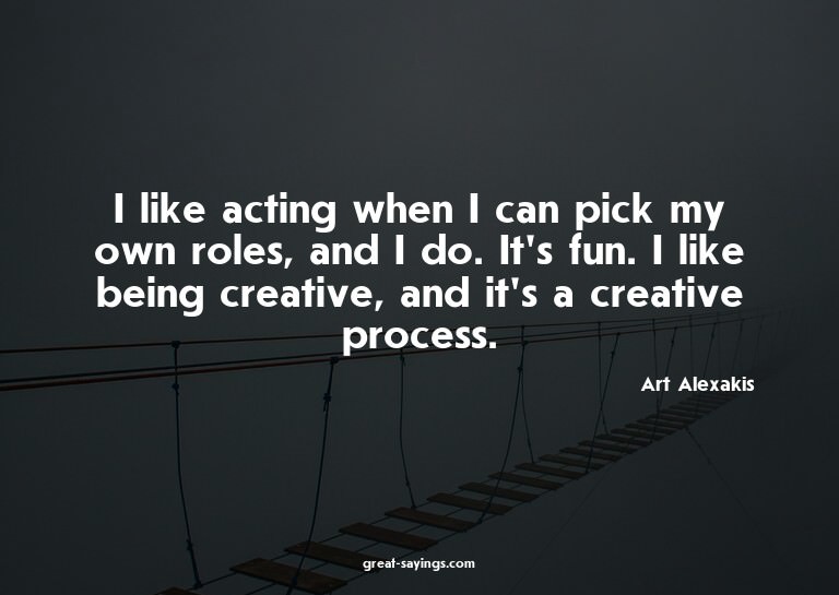 I like acting when I can pick my own roles, and I do. I