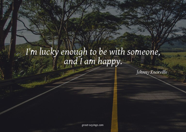 I'm lucky enough to be with someone, and I am happy.

