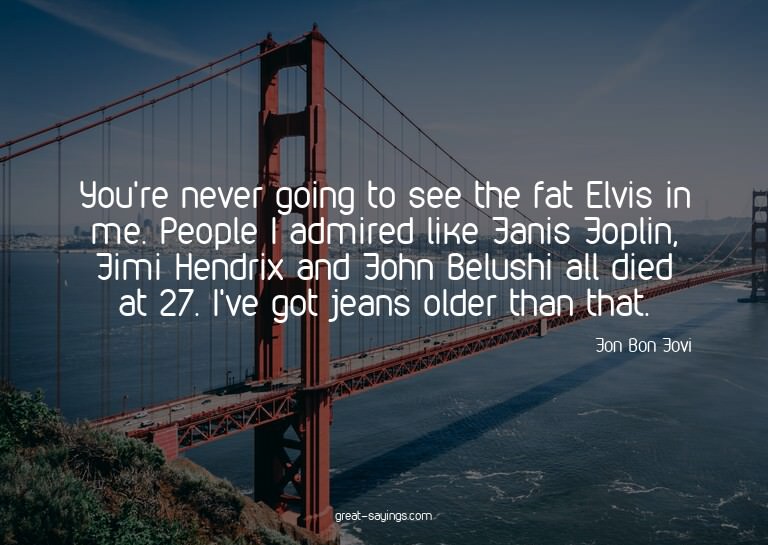 You're never going to see the fat Elvis in me. People I