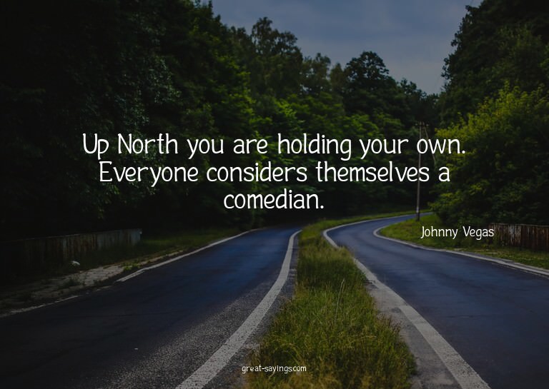 Up North you are holding your own. Everyone considers t