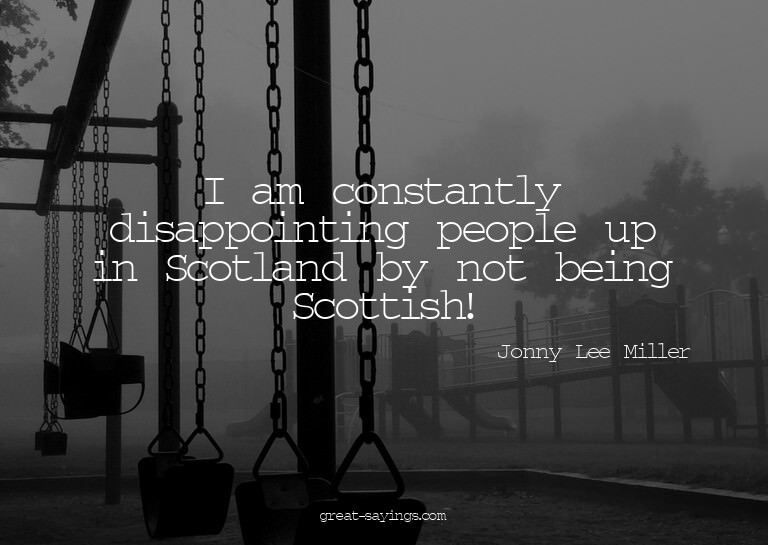 I am constantly disappointing people up in Scotland by
