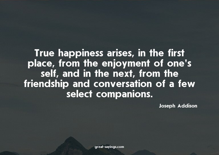 True happiness arises, in the first place, from the enj