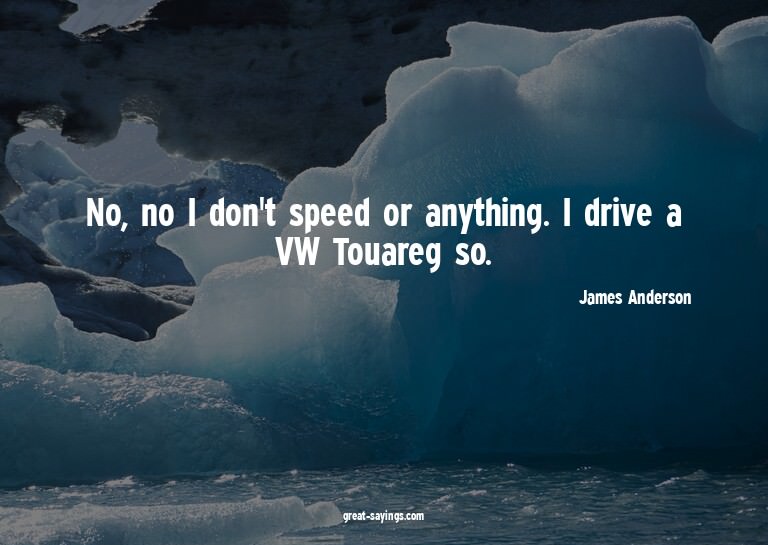 No, no I don't speed or anything. I drive a VW Touareg