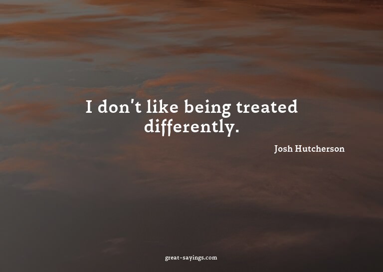 I don't like being treated differently.

