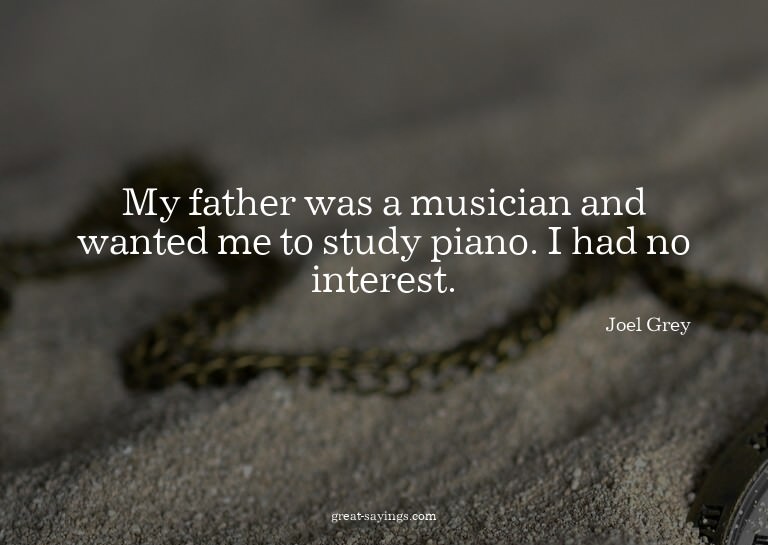 My father was a musician and wanted me to study piano.
