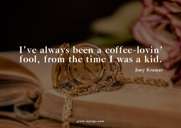 I've always been a coffee-lovin' fool, from the time I