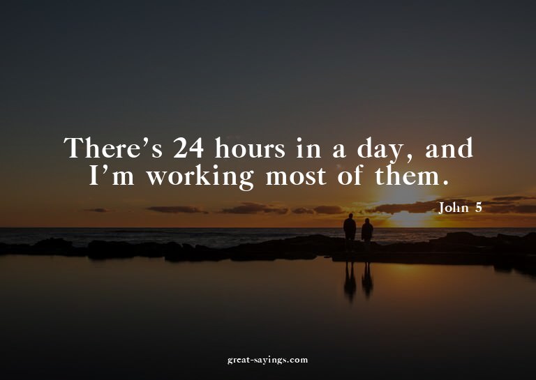 There's 24 hours in a day, and I'm working most of them