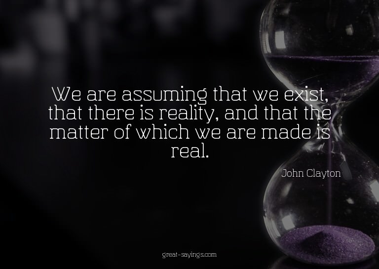 We are assuming that we exist, that there is reality, a