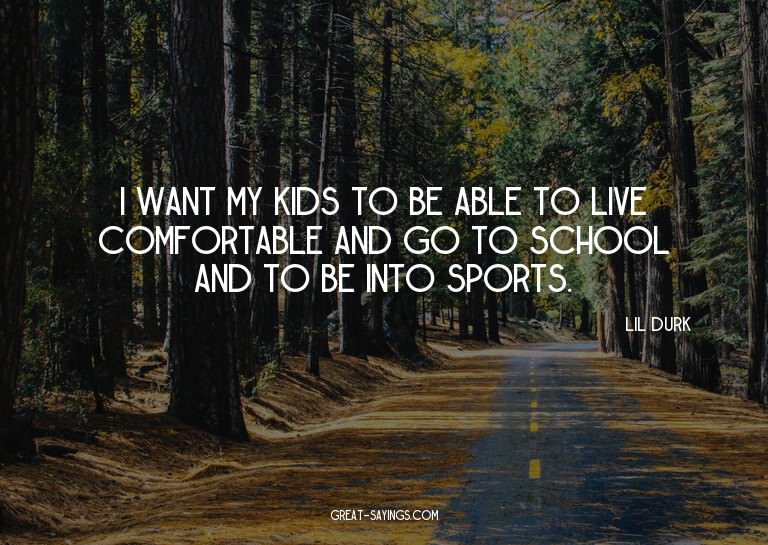I want my kids to be able to live comfortable and go to