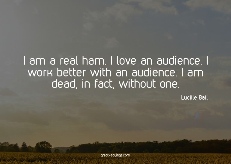 I am a real ham. I love an audience. I work better with