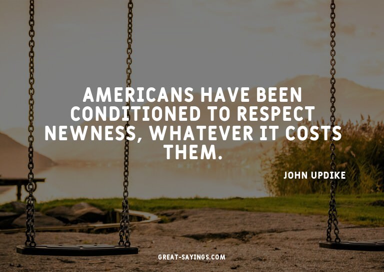Americans have been conditioned to respect newness, wha