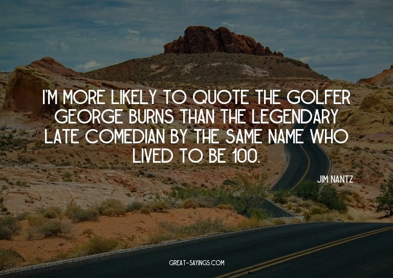 I'm more likely to quote the golfer George Burns than t