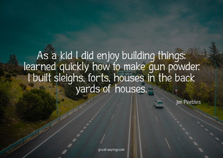 As a kid I did enjoy building things; learned quickly h