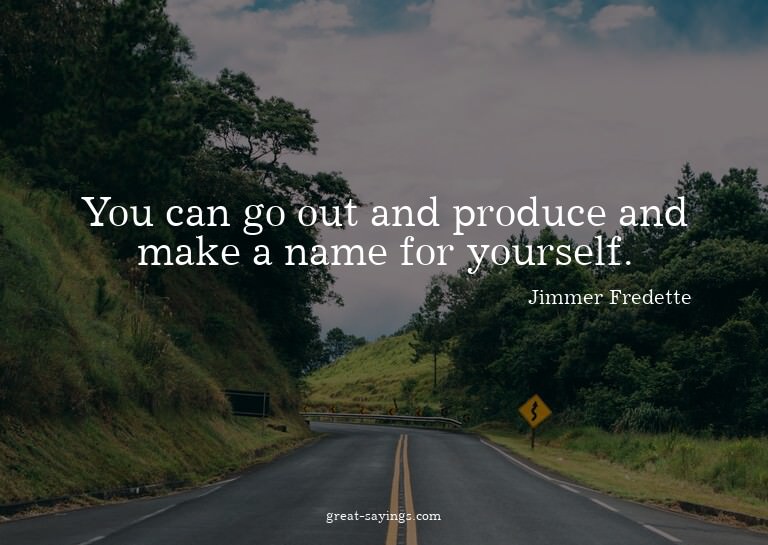 You can go out and produce and make a name for yourself
