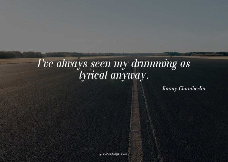 I've always seen my drumming as lyrical anyway.

