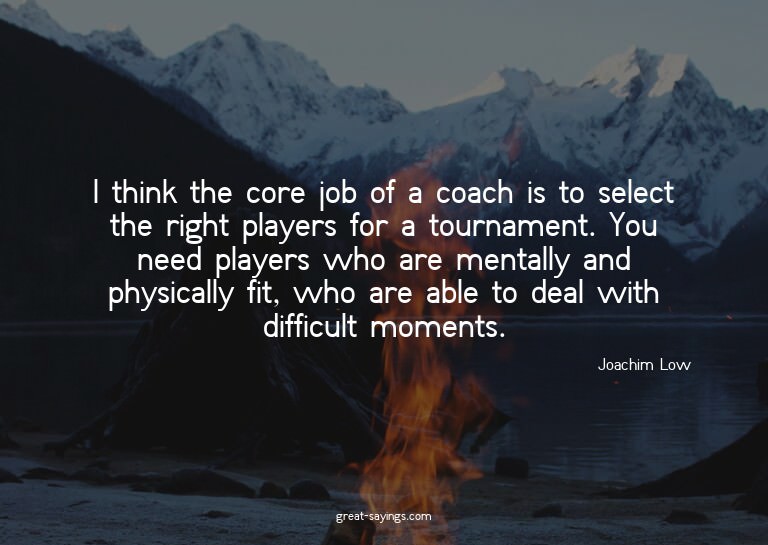 I think the core job of a coach is to select the right