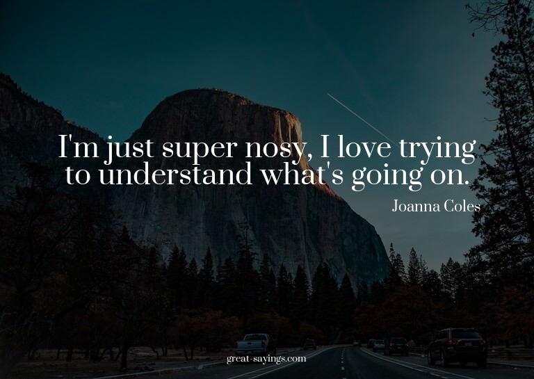 I'm just super nosy, I love trying to understand what's