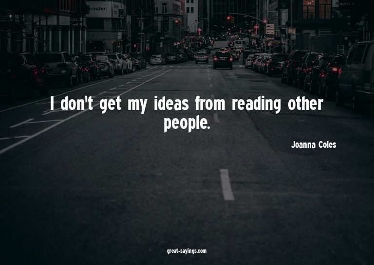 I don't get my ideas from reading other people.

