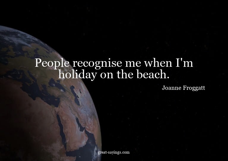 People recognise me when I'm holiday on the beach.

