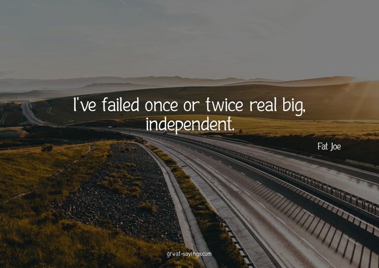 I've failed once or twice real big, independent.

