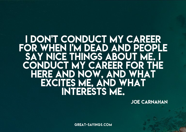 I don't conduct my career for when I'm dead and people