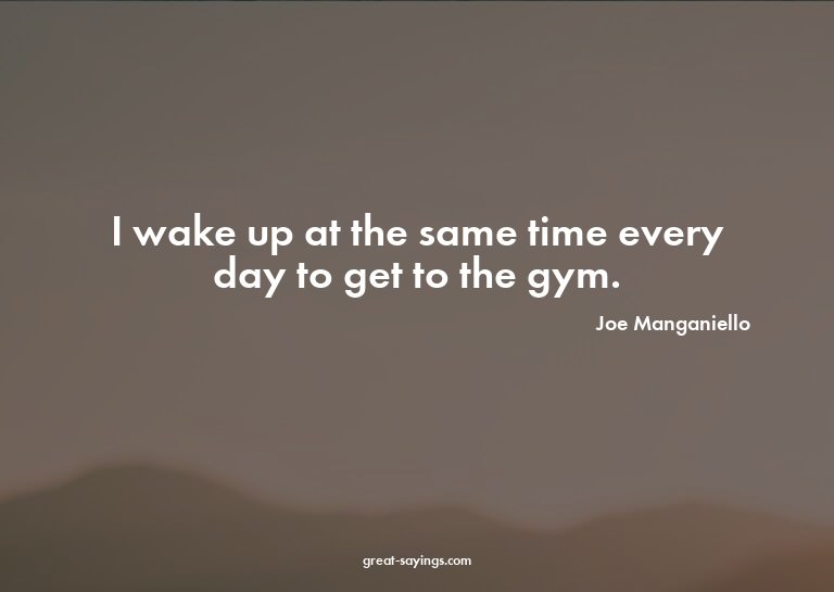 I wake up at the same time every day to get to the gym.