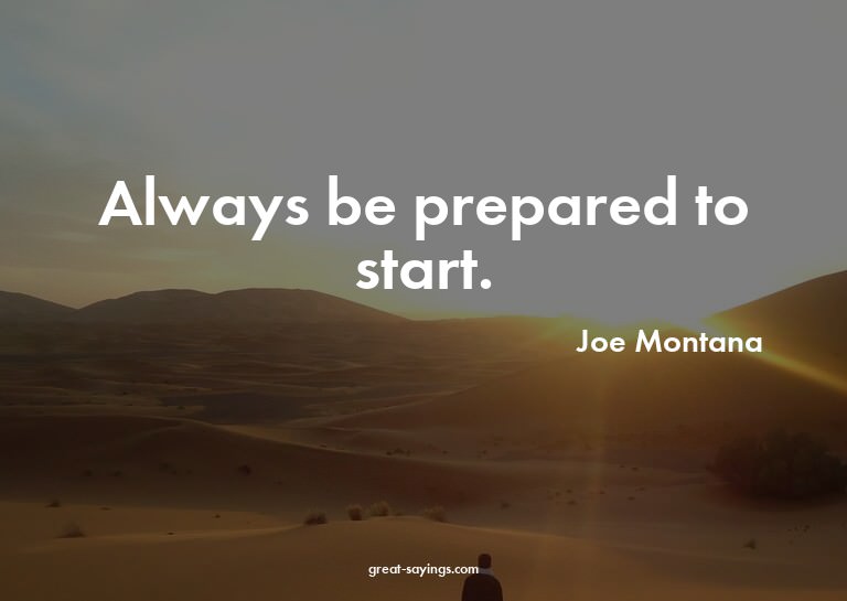 Always be prepared to start.

