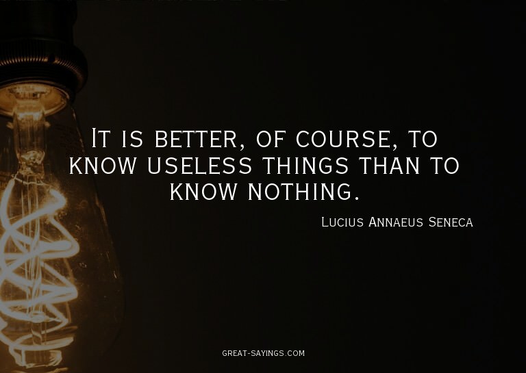 It is better, of course, to know useless things than to